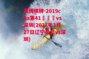 美博棋牌-2019cba第41倫遼寧vs深圳(2021年1月27日辽宁男篮vs深圳)